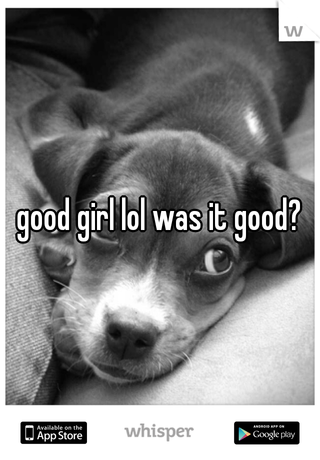 good girl lol was it good?