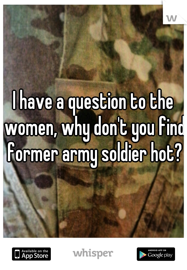 I have a question to the women, why don't you find former army soldier hot?