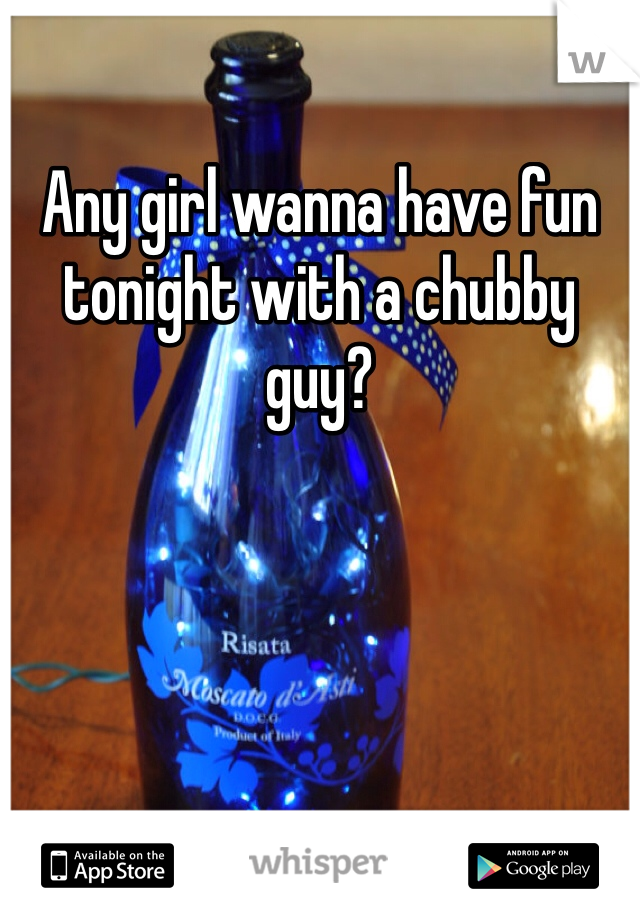 Any girl wanna have fun tonight with a chubby guy?