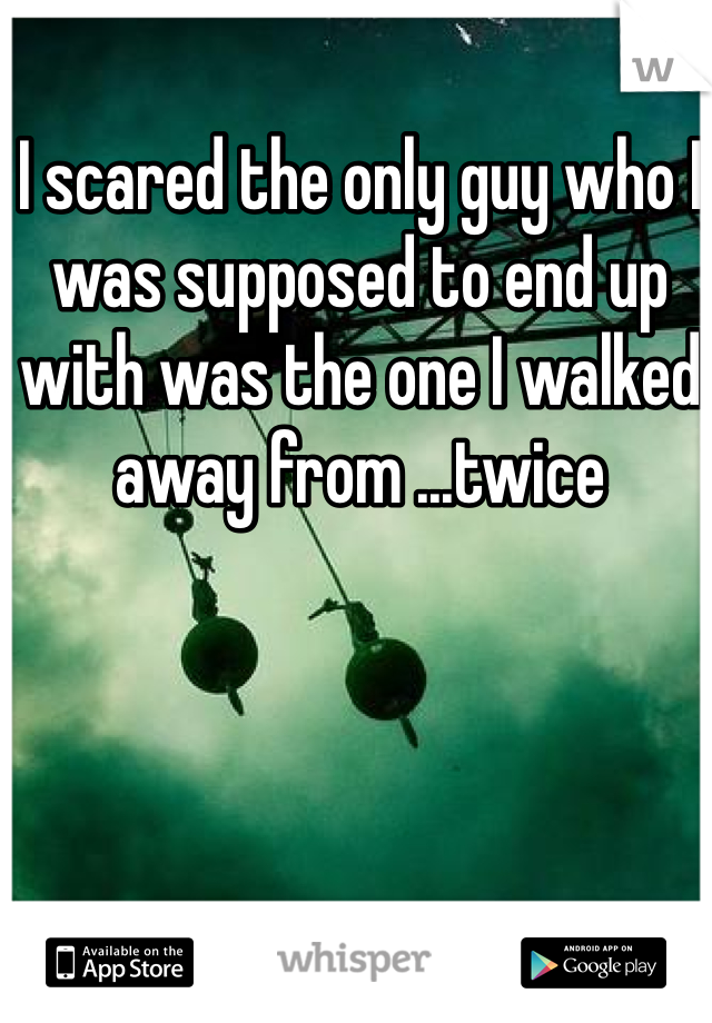 I scared the only guy who I was supposed to end up with was the one I walked away from ...twice
