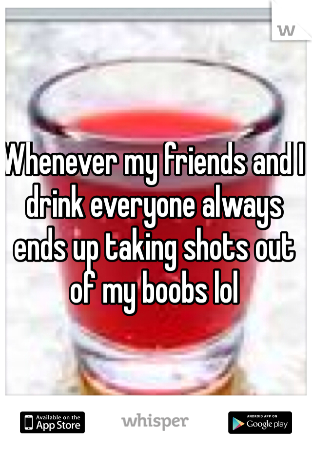 Whenever my friends and I drink everyone always ends up taking shots out of my boobs lol