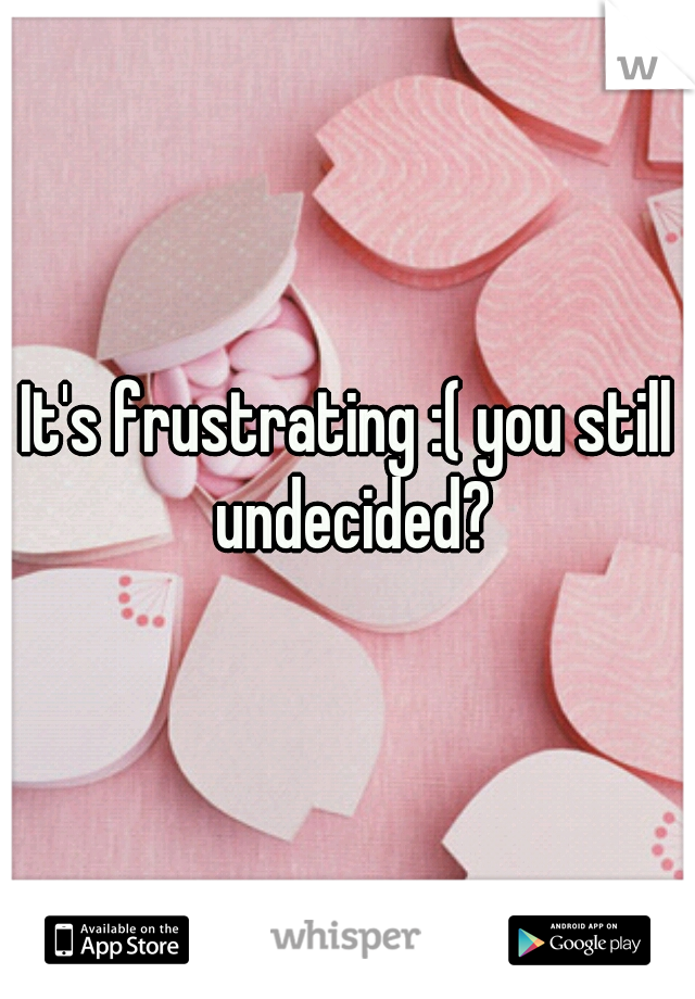 It's frustrating :( you still undecided?