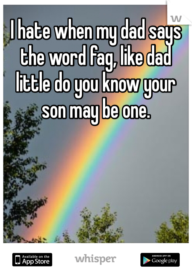 I hate when my dad says the word fag, like dad little do you know your son may be one. 