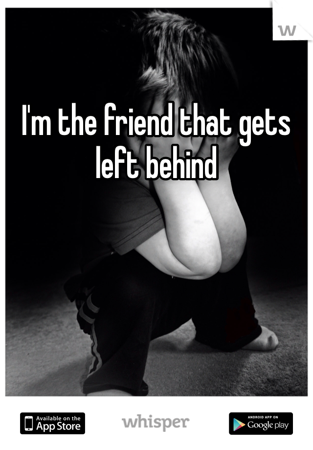 I'm the friend that gets left behind