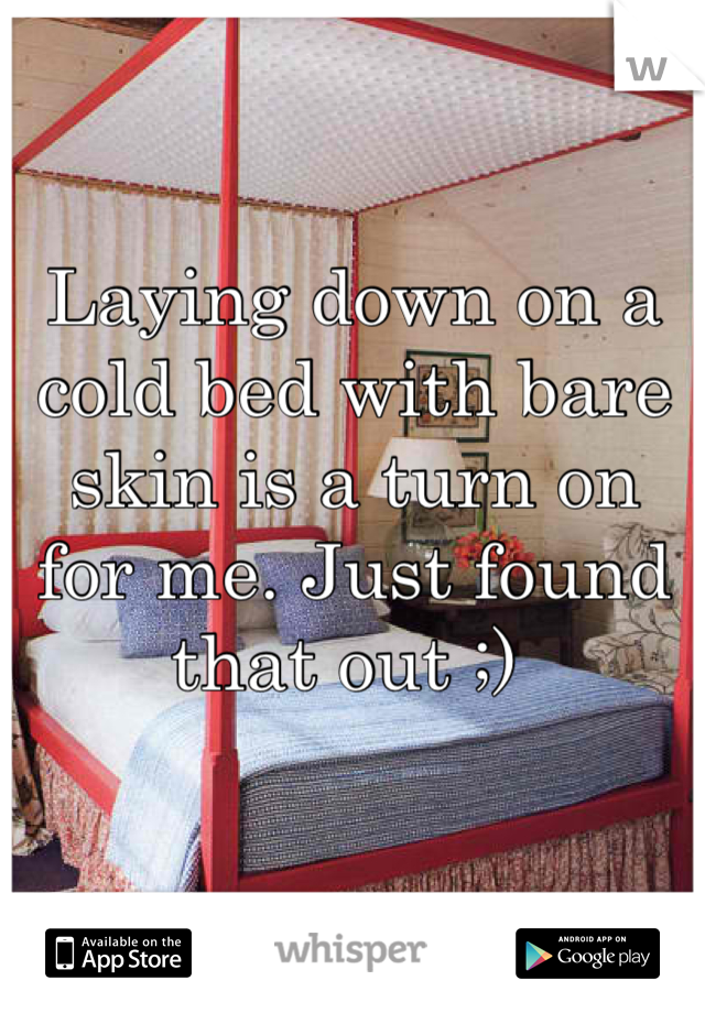 Laying down on a cold bed with bare skin is a turn on for me. Just found that out ;) 