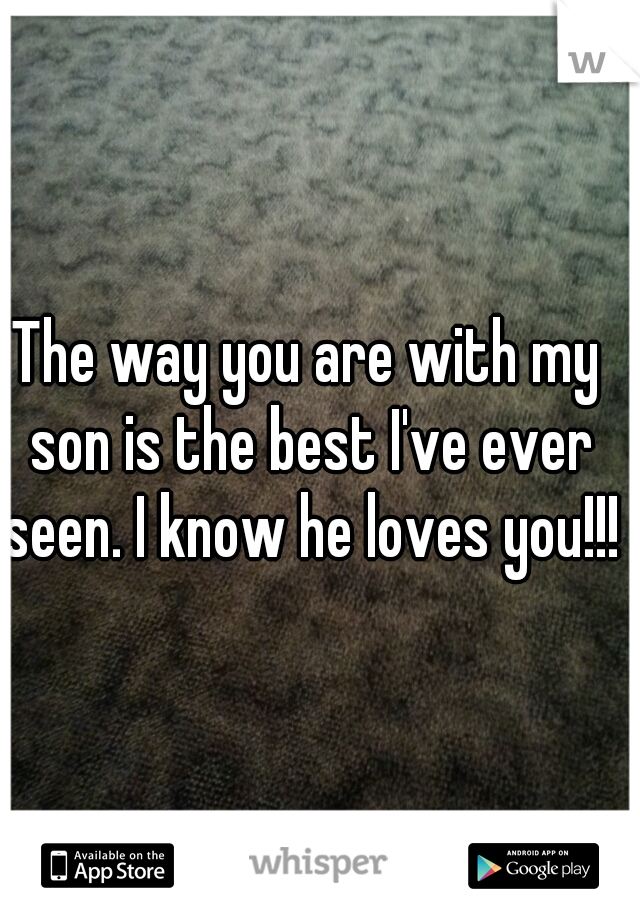 The way you are with my son is the best I've ever seen. I know he loves you!!!!