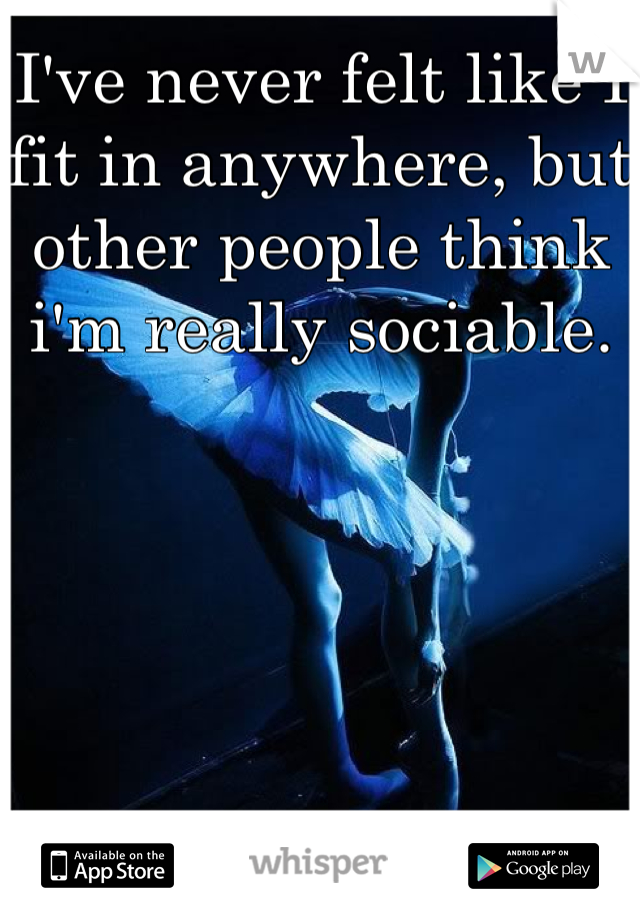 I've never felt like I fit in anywhere, but other people think i'm really sociable. 