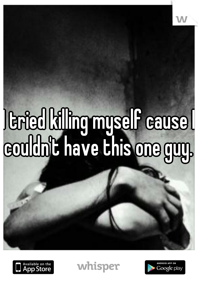 I tried killing myself cause I couldn't have this one guy. 