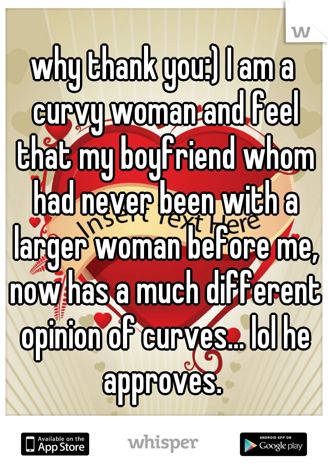why thank you:) I am a curvy woman and feel that my boyfriend whom had never been with a larger woman before me, now has a much different opinion of curves... lol he approves. 