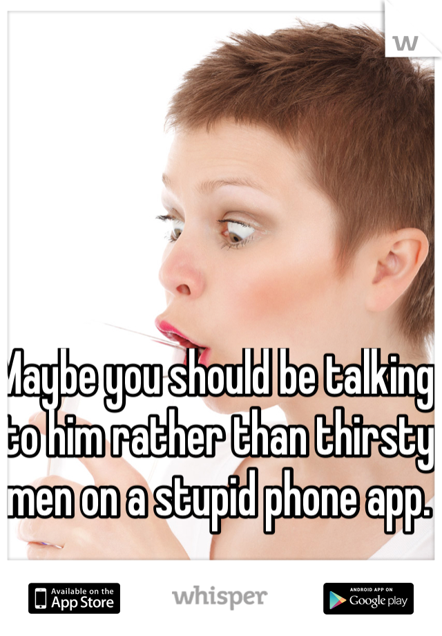 Maybe you should be talking to him rather than thirsty men on a stupid phone app.