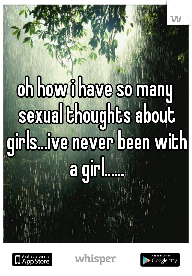 oh how i have so many sexual thoughts about girls...ive never been with a girl......