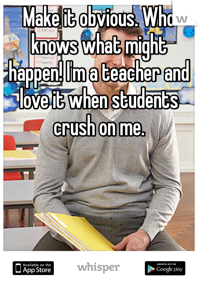 Make it obvious. Who knows what might happen! I'm a teacher and love it when students crush on me. 