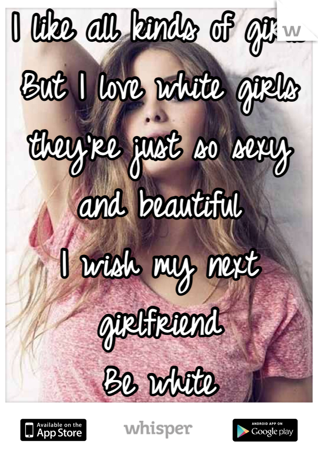 I like all kinds of girls
But I love white girls they're just so sexy and beautiful
I wish my next girlfriend
Be white 
;)