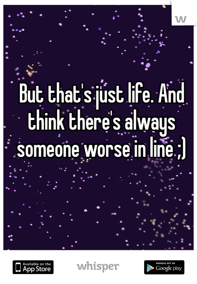 But that's just life. And think there's always someone worse in line ;)
