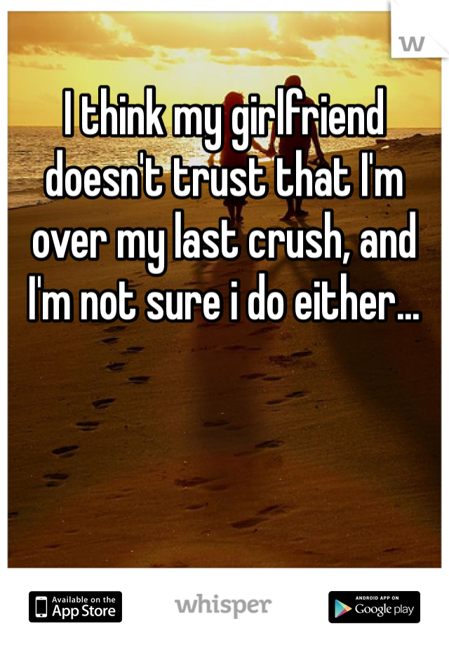 I think my girlfriend doesn't trust that I'm over my last crush, and I'm not sure i do either...