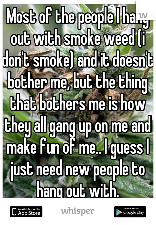 Most of the people I hang out with smoke weed (i don't smoke) and it doesn't bother me, but the thing that bothers me is how they all gang up on me and make fun of me.. I guess I just need new people to hang out with.