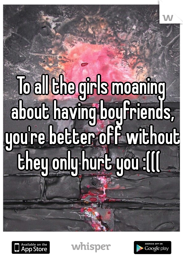 To all the girls moaning about having boyfriends, you're better off without they only hurt you :(((  