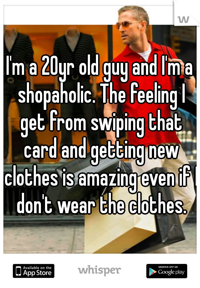 I'm a 20yr old guy and I'm a shopaholic. The feeling I get from swiping that card and getting new clothes is amazing even if I don't wear the clothes.