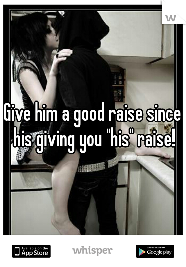 Give him a good raise since his giving you "his" raise!