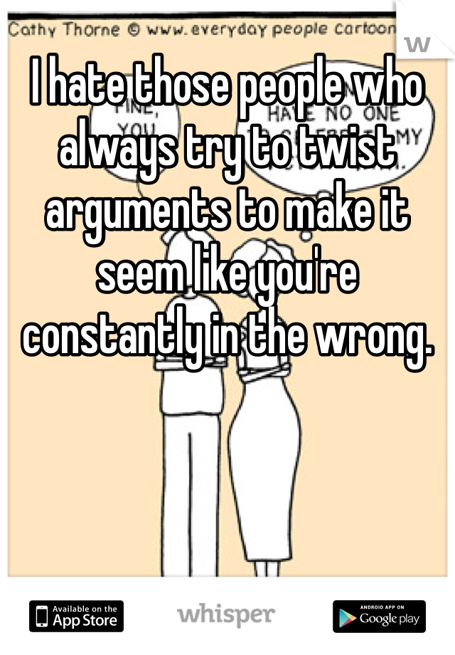 I hate those people who always try to twist arguments to make it seem like you're constantly in the wrong. 