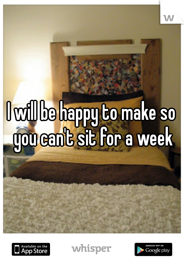I will be happy to make so you can't sit for a week