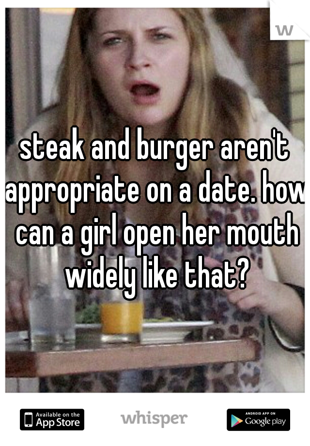 steak and burger aren't appropriate on a date. how can a girl open her mouth widely like that?