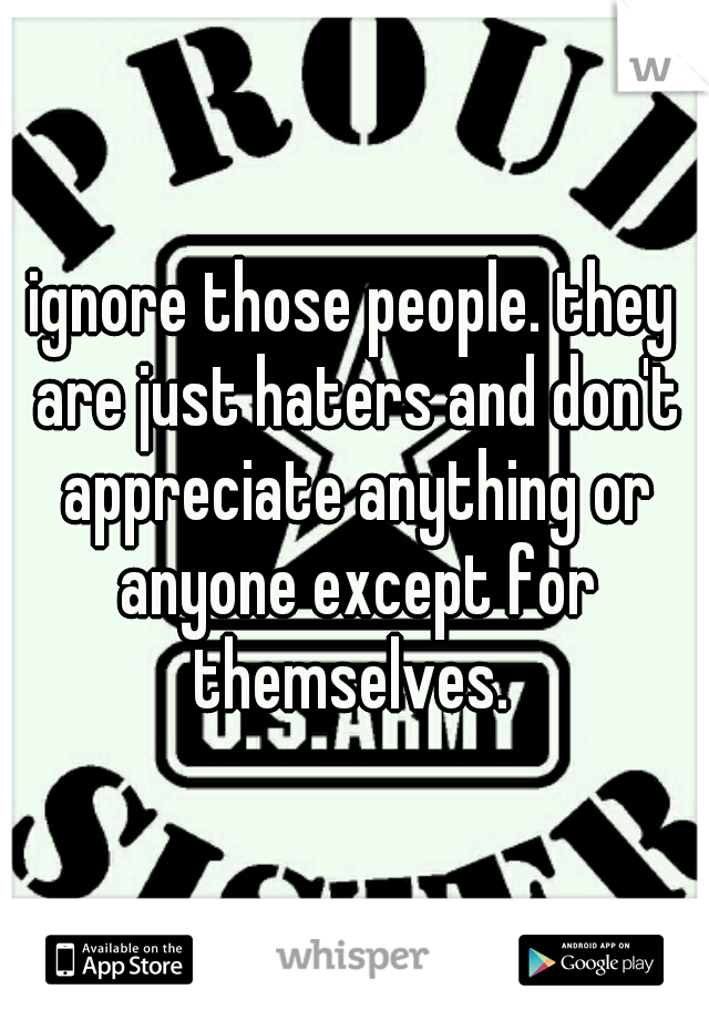 ignore those people. they are just haters and don't appreciate anything or anyone except for themselves. 