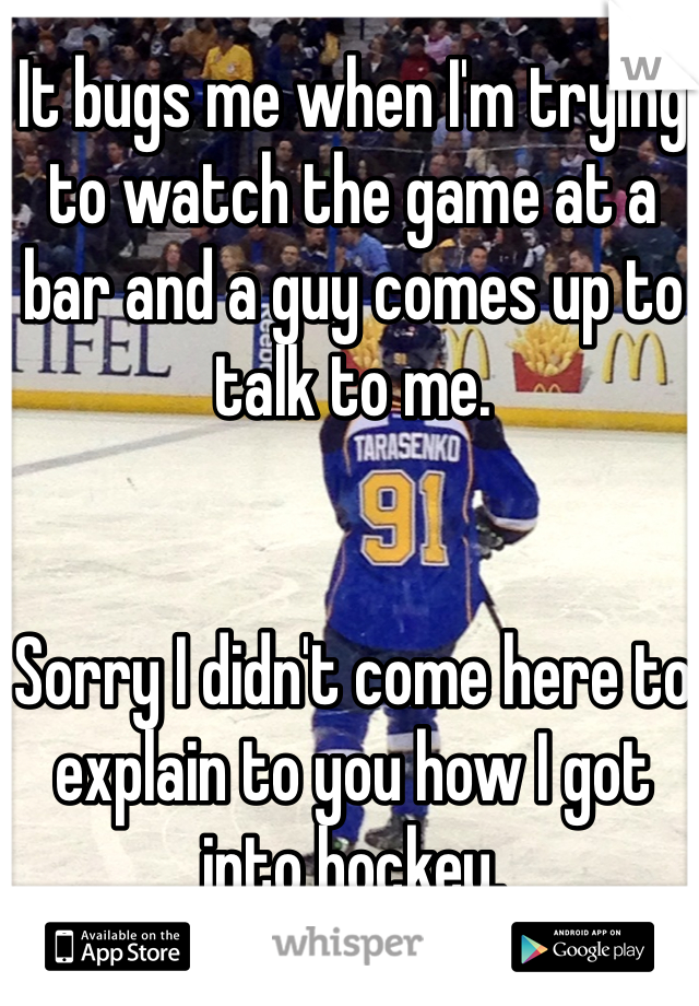 It bugs me when I'm trying to watch the game at a bar and a guy comes up to talk to me. 


Sorry I didn't come here to explain to you how I got into hockey. 