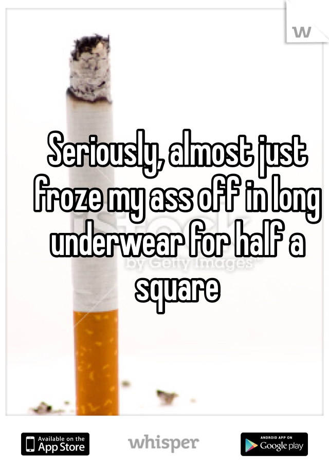 Seriously, almost just froze my ass off in long underwear for half a square 