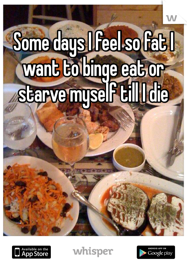 Some days I feel so fat I want to binge eat or starve myself till I die