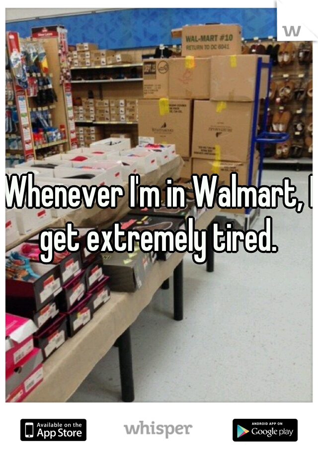 Whenever I'm in Walmart, I get extremely tired. 