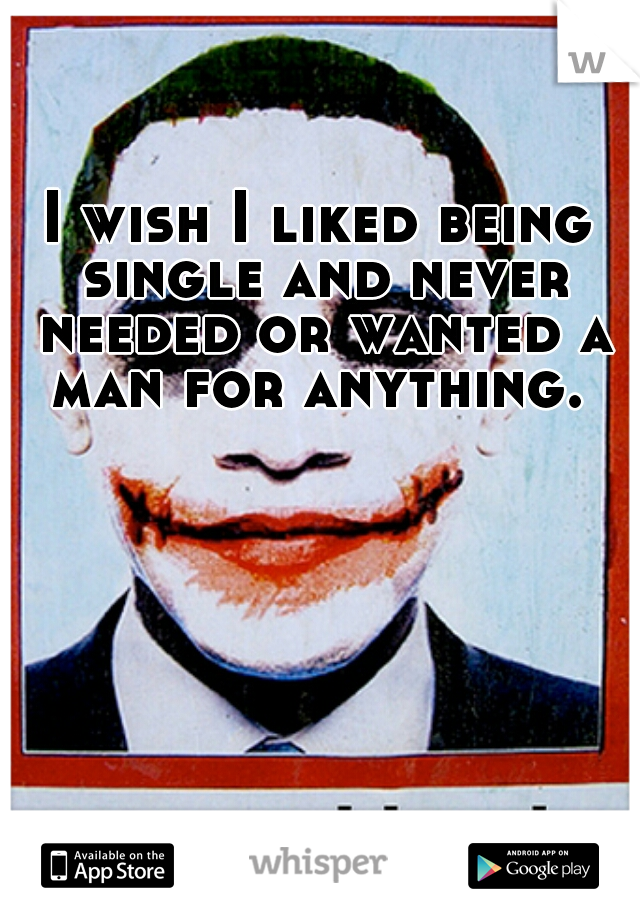 I wish I liked being single and never needed or wanted a man for anything. 