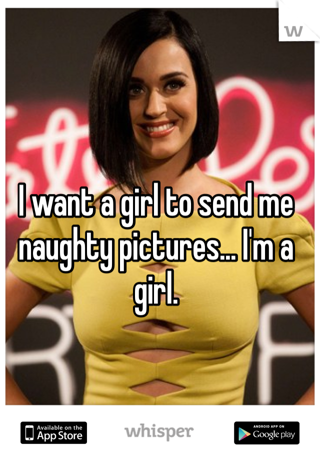 I want a girl to send me naughty pictures... I'm a girl. 