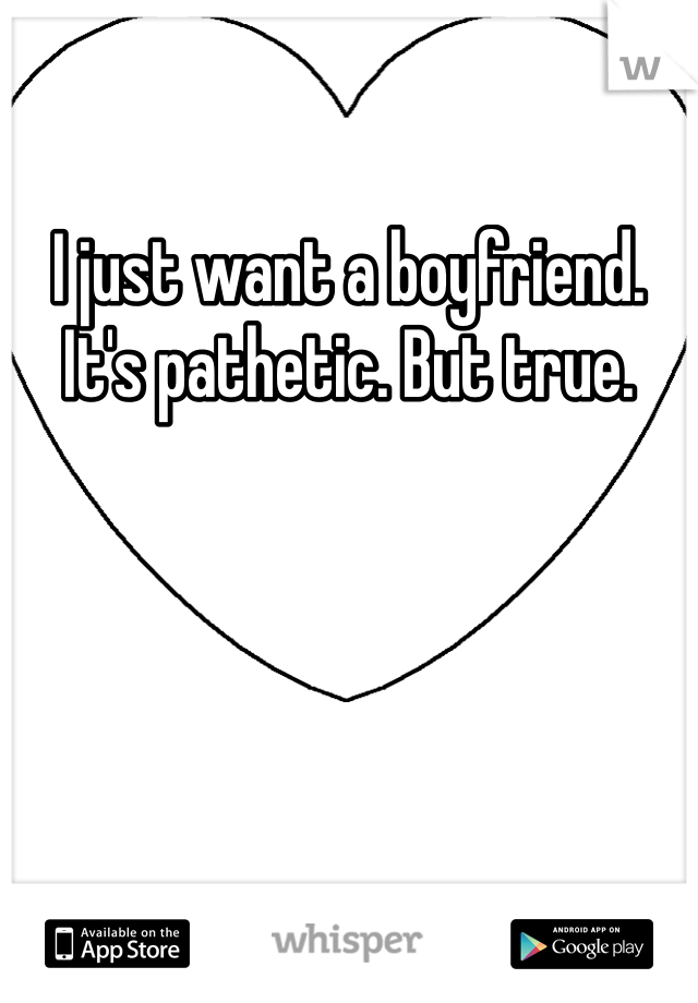 I just want a boyfriend. It's pathetic. But true. 