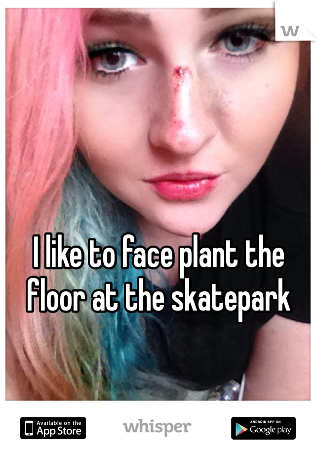 I like to face plant the floor at the skatepark 