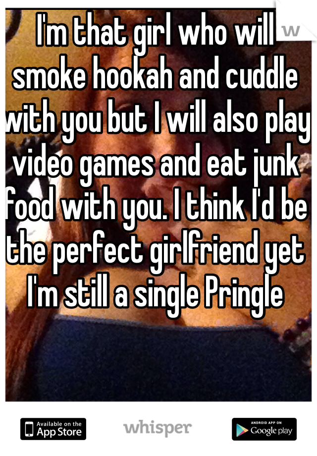 I'm that girl who will smoke hookah and cuddle with you but I will also play video games and eat junk food with you. I think I'd be the perfect girlfriend yet I'm still a single Pringle 