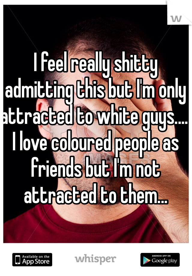 I feel really shitty admitting this but I'm only attracted to white guys.... I love coloured people as friends but I'm not attracted to them...