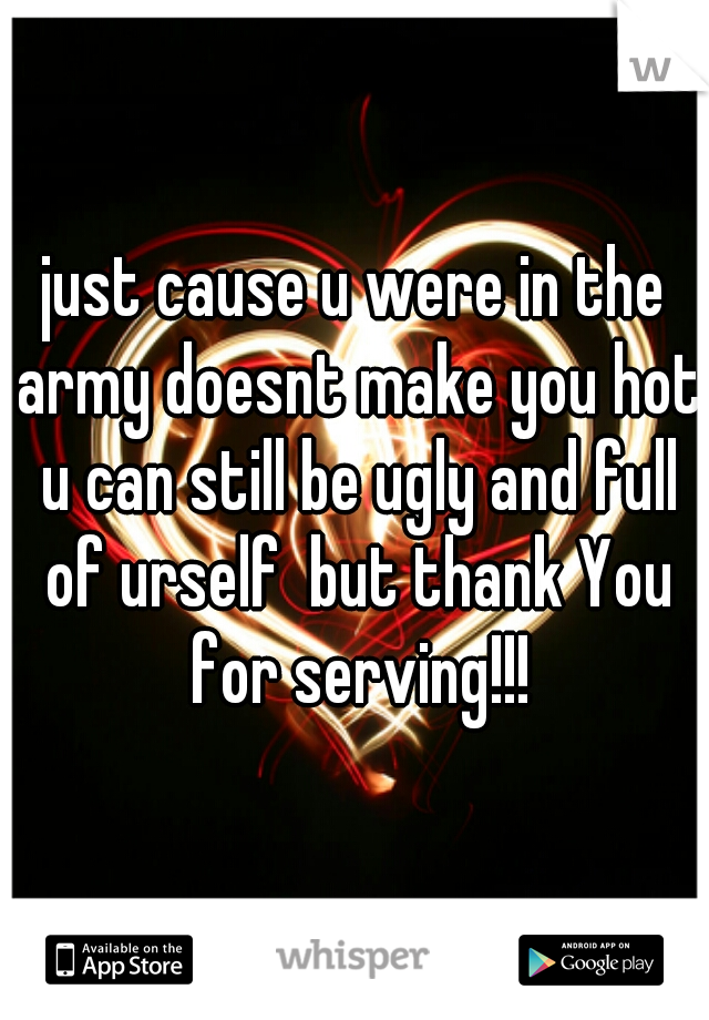 just cause u were in the army doesnt make you hot u can still be ugly and full of urself  but thank You for serving!!!