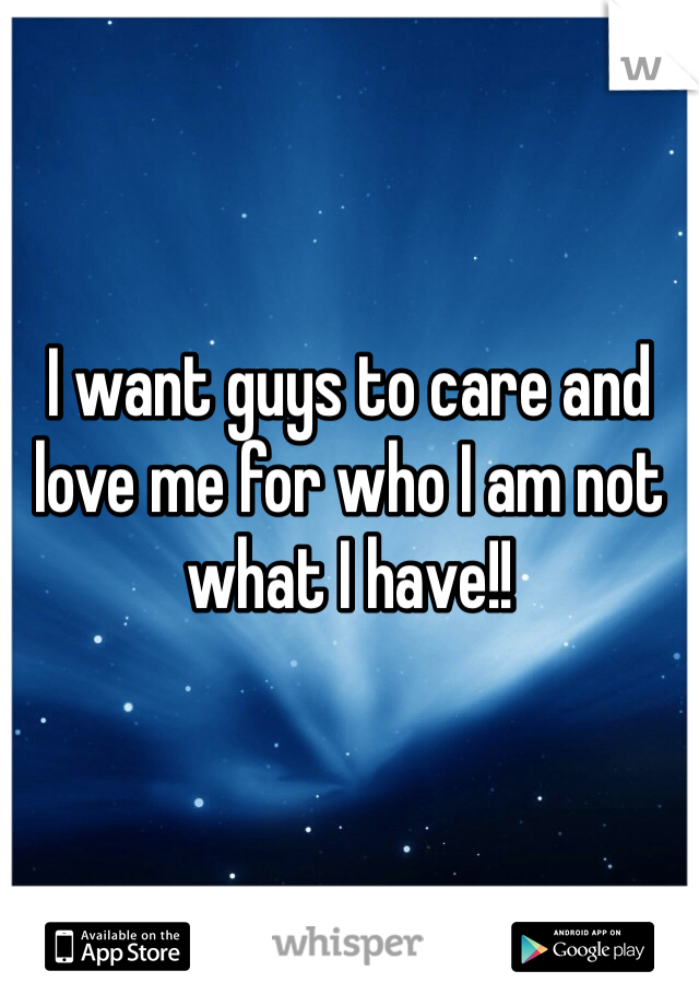 I want guys to care and love me for who I am not what I have!!