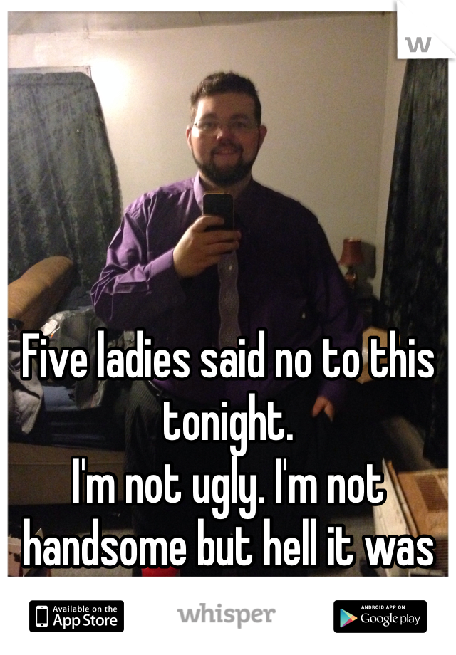 Five ladies said no to this tonight. 
I'm not ugly. I'm not handsome but hell it was free dinner.