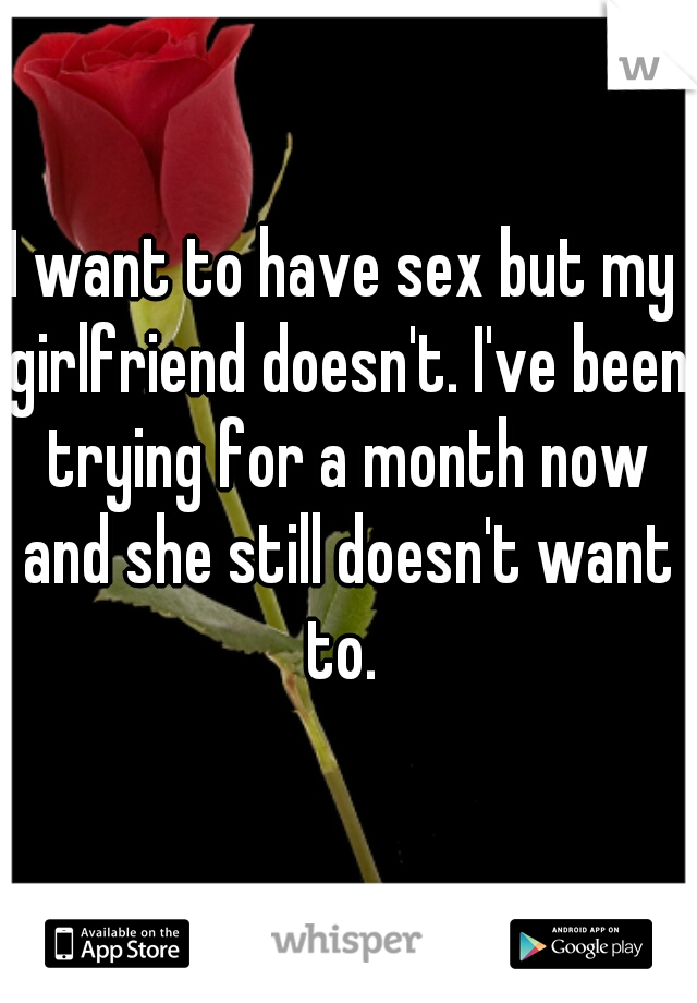 I want to have sex but my girlfriend doesn't. I've been trying for a month now and she still doesn't want to. 