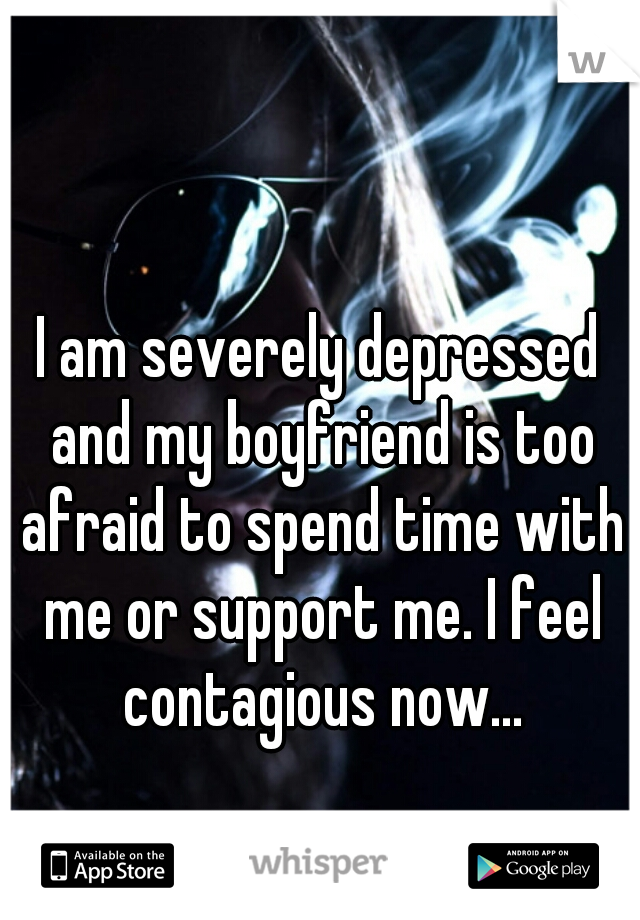 I am severely depressed and my boyfriend is too afraid to spend time with me or support me. I feel contagious now...