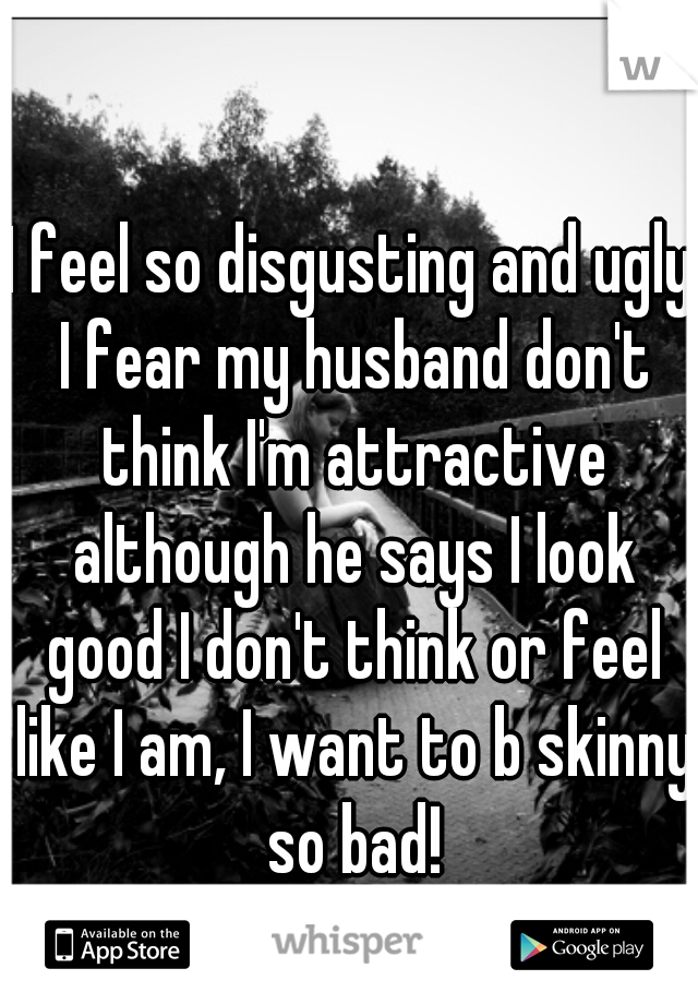 I feel so disgusting and ugly I fear my husband don't think I'm attractive although he says I look good I don't think or feel like I am, I want to b skinny so bad!