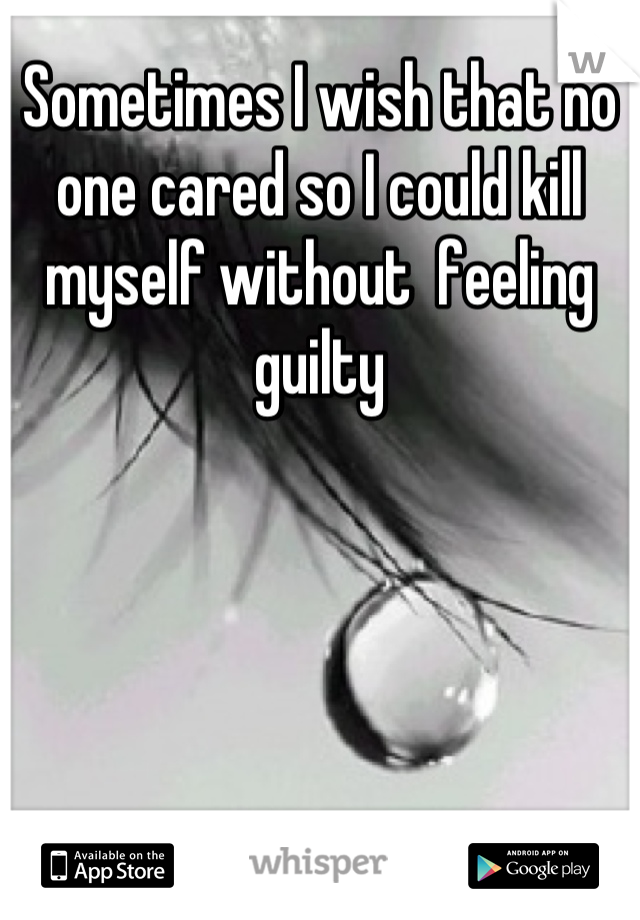 Sometimes I wish that no one cared so I could kill myself without  feeling guilty