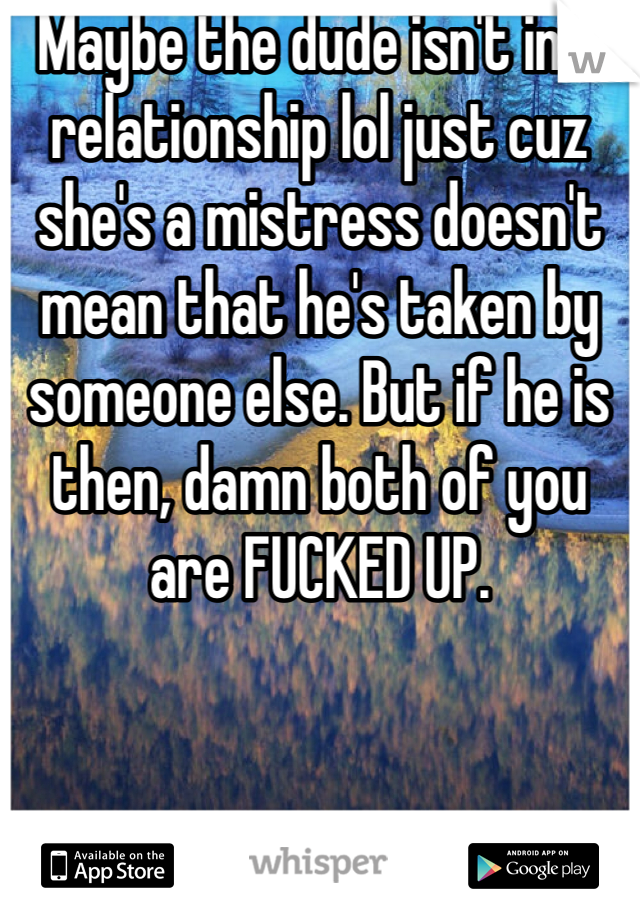 Maybe the dude isn't in a relationship lol just cuz she's a mistress doesn't mean that he's taken by someone else. But if he is then, damn both of you are FUCKED UP.