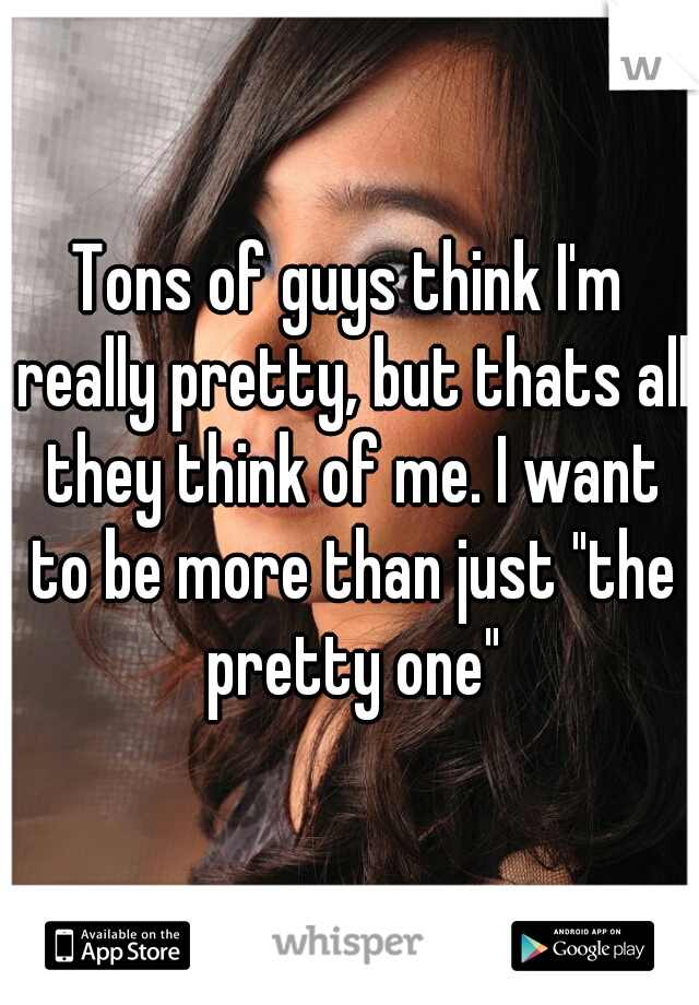 Tons of guys think I'm really pretty, but thats all they think of me. I want to be more than just "the pretty one"