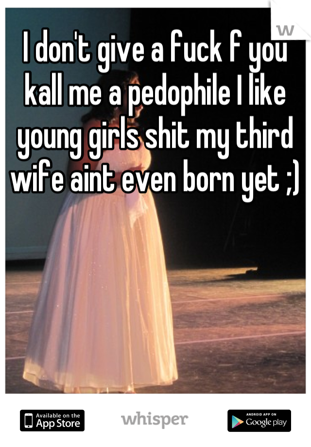 I don't give a fuck f you kall me a pedophile I like young girls shit my third wife aint even born yet ;)