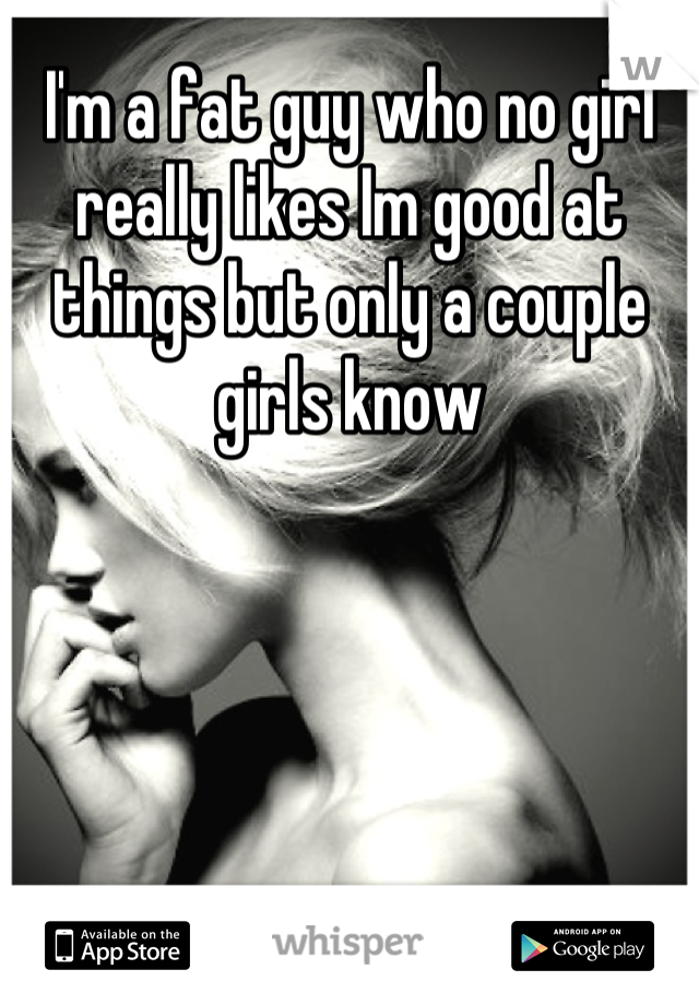 I'm a fat guy who no girl really likes Im good at things but only a couple girls know