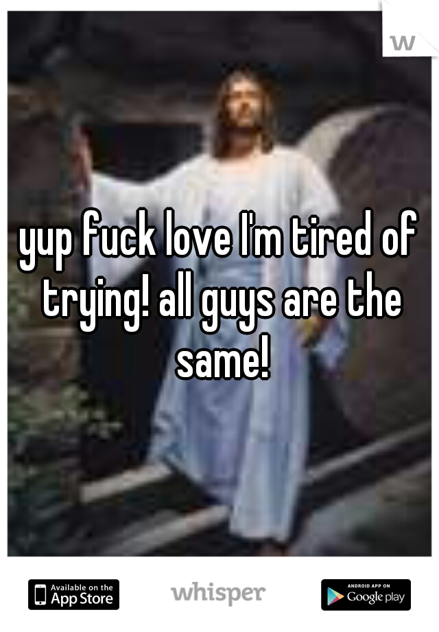 yup fuck love I'm tired of trying! all guys are the same!