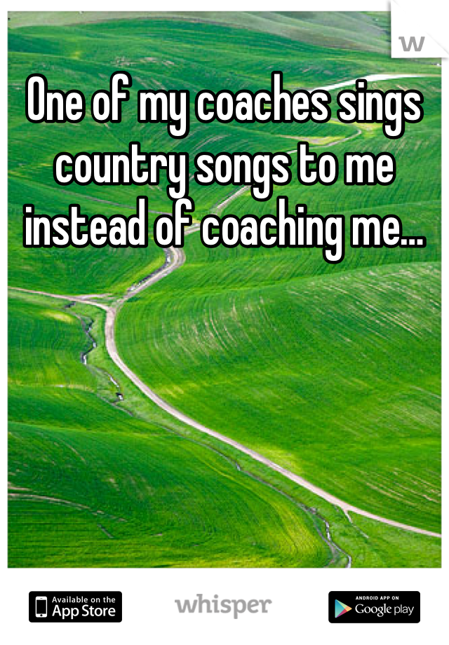 One of my coaches sings country songs to me instead of coaching me…